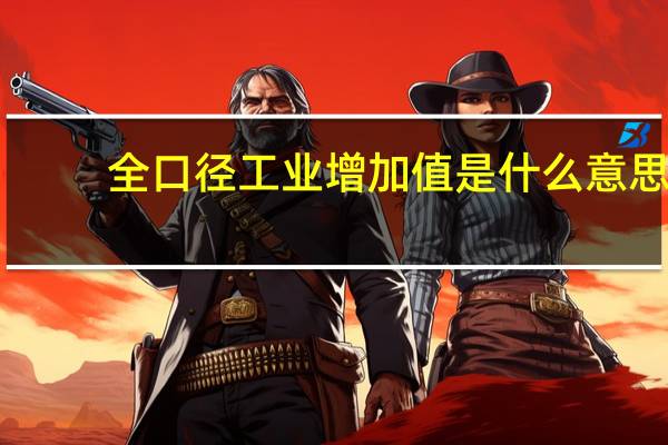 全口径工业增加值是什么意思(工业增加值是什么意思)
