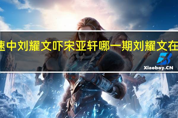 全员加速中刘耀文吓宋亚轩哪一期 刘耀文在宋亚轩塞震动