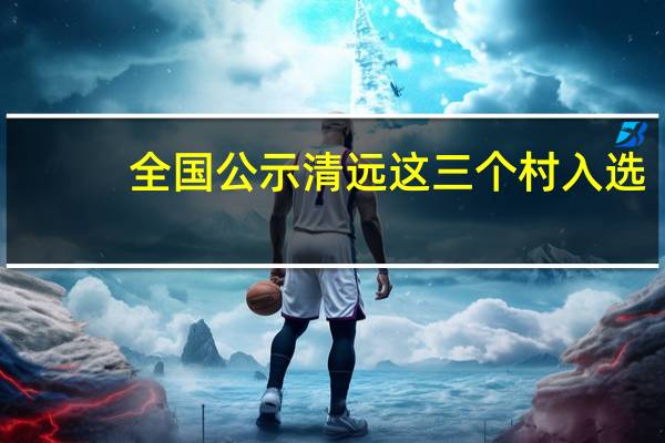 全国公示清远这三个村入选（全国公示网系统）