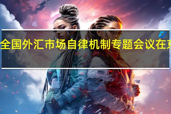全国外汇市场自律机制专题会议在京召开：金融管理部门有能力、有信心、有条件保持人民币汇率基本稳定