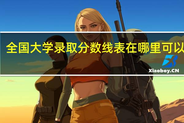 全国大学录取分数线表在哪里可以查看