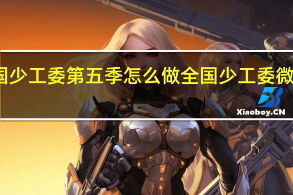 全国少工委第五季怎么做 全国少工委微信公众号