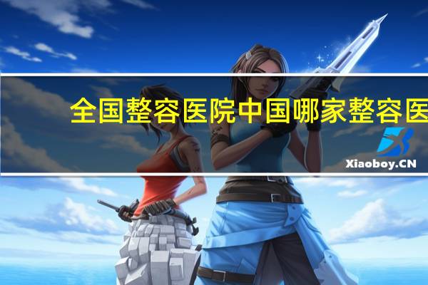 全国整容医院 中国哪家整容医院最好