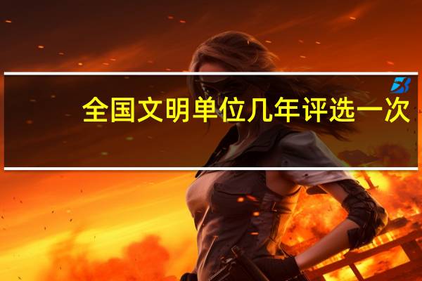 全国文明单位几年评选一次,分为启动年,创建年,评审年