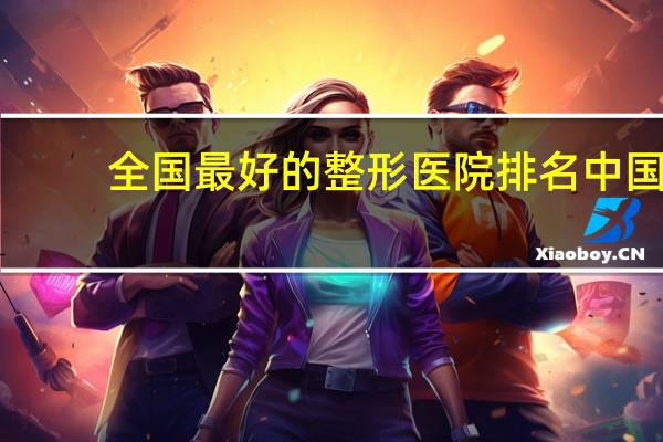 全国最好的整形医院排名 中国最好美容医院排名是什么啊哪个牌子好