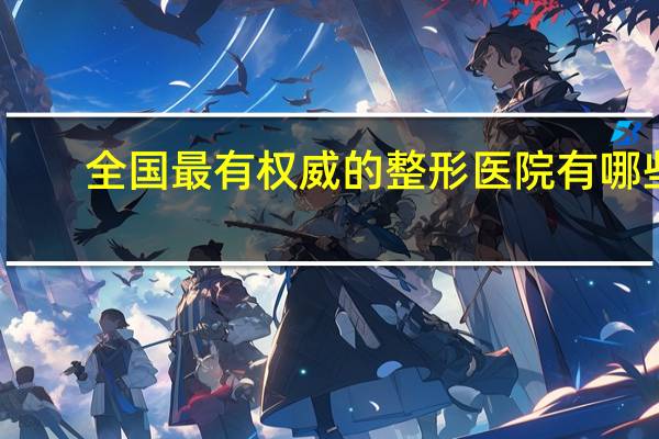 全国最有权威的整形医院有哪些 中国最权威的十大整形美容医疗机构是哪些给个权威的答案拉·
