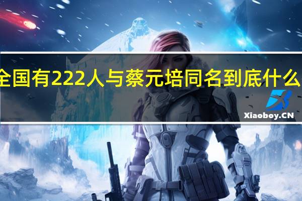 全国有222人与蔡元培同名 到底什么情况呢