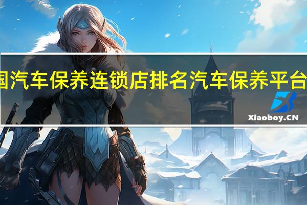 全国汽车保养连锁店排名 汽车保养平台哪个最好