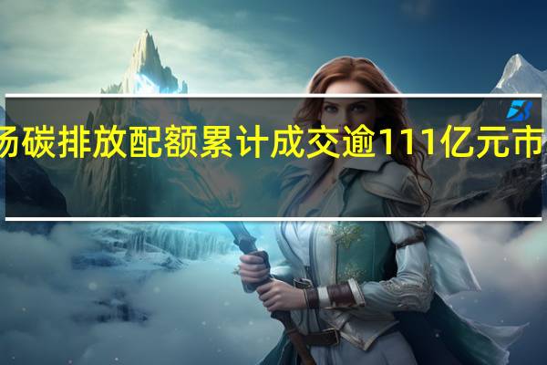 全国碳市场碳排放配额累计成交逾111亿元 市场扩容有序推进