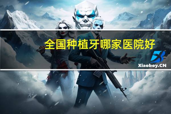 全国种植牙哪家医院好(种植牙比较好的口腔医院有哪些推荐)