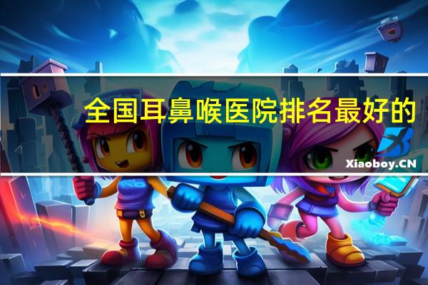 全国耳鼻喉医院排名最好的（全国耳鼻喉医院排名）