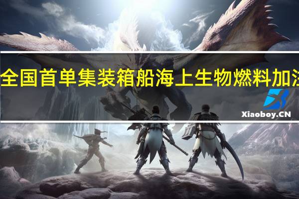 全国首单集装箱船海上生物燃料加注完成：最多减少21%碳排放