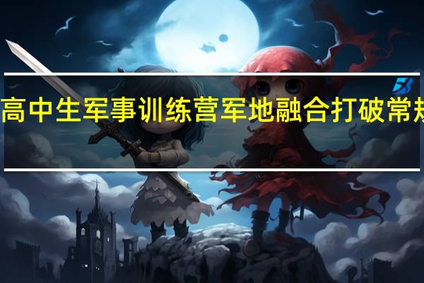 全国高中生军事训练营军地融合打破常规训练模式
