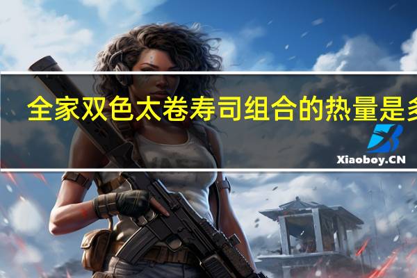 全家 双色太卷寿司组合的热量是多少