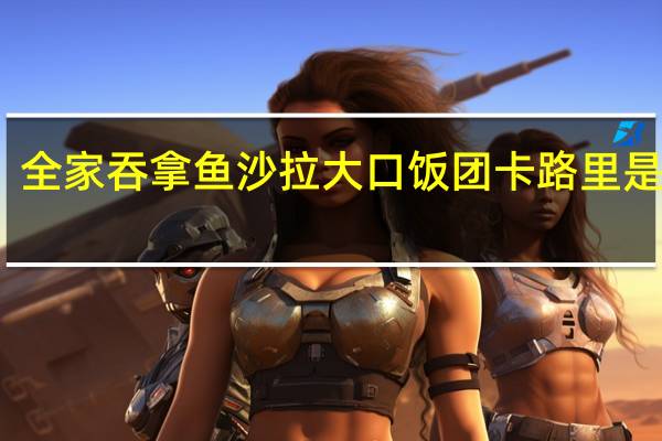 全家 吞拿鱼沙拉大口饭团卡路里是多少