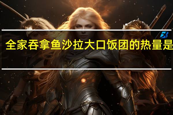 全家 吞拿鱼沙拉大口饭团的热量是多少