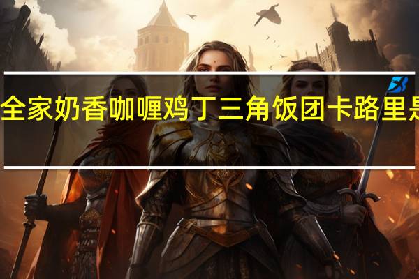 全家 奶香咖喱鸡丁三角饭团卡路里是多少