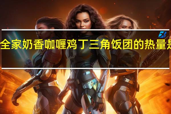 全家 奶香咖喱鸡丁三角饭团的热量是多少