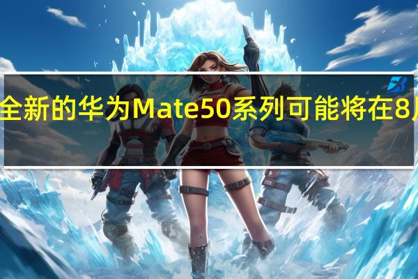 全新的华为Mate50系列可能将在8月到来