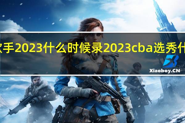 全民歌手2023什么时候录 2023cba选秀什么时候开始