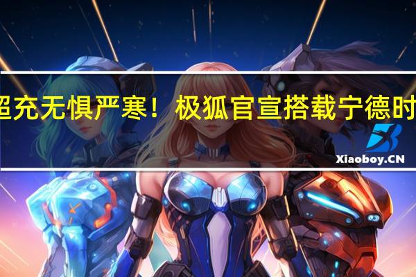 全民超充无惧严寒！极狐官宣搭载宁德时代神行电池：体验直逼加油