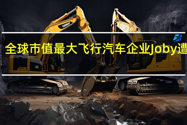 全球市值最大飞行汽车企业Joby遭做空