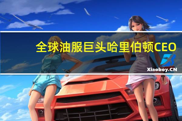 全球油服巨头哈里伯顿CEO：预计石油市场将继续趋紧