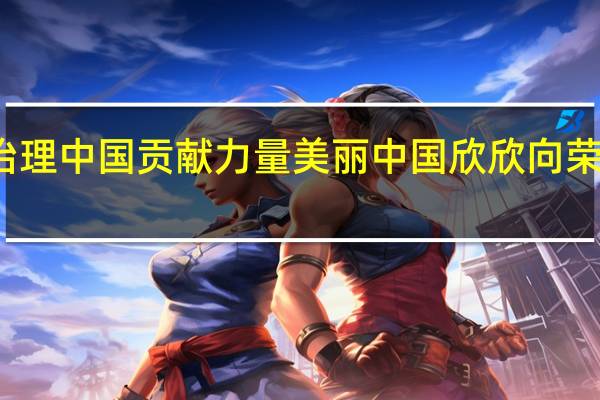 全球环境治理 中国贡献力量 美丽中国欣欣向荣 到底什么情况嘞