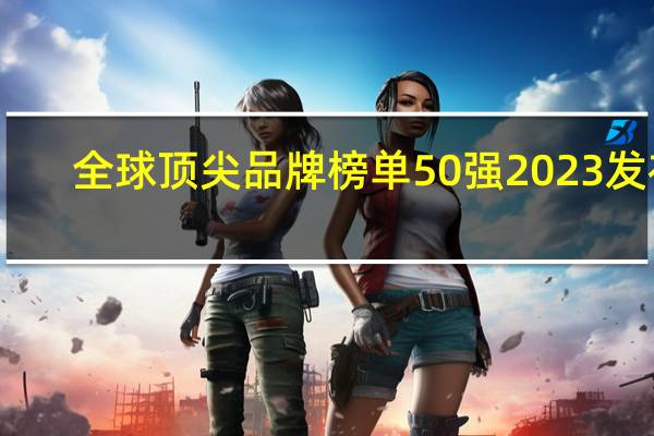 全球顶尖品牌榜单50强2023发布：华为第8、比亚迪第9