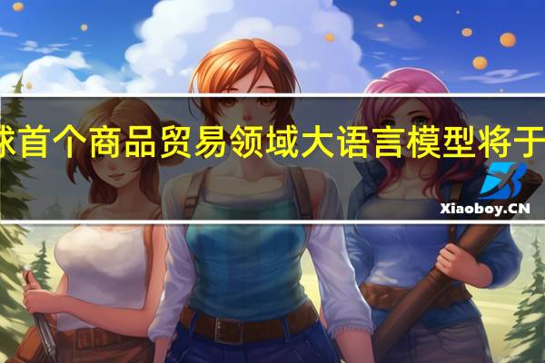 全球首个商品贸易领域大语言模型将于明日发布