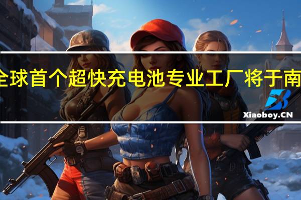 全球首个超快充电池专业工厂将于南沙投产