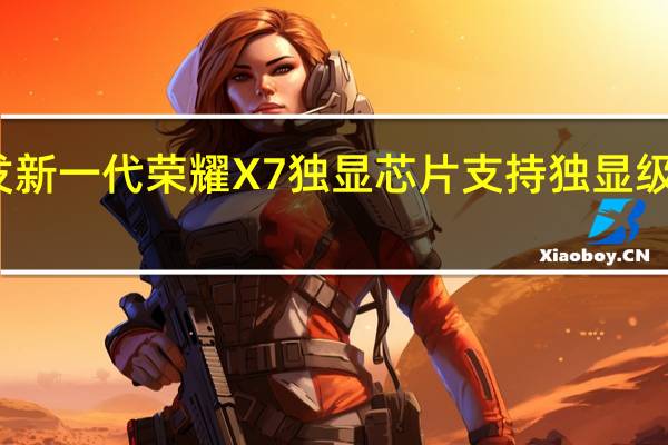 全球首发新一代荣耀X7独显芯片支持独显级游戏超分功能