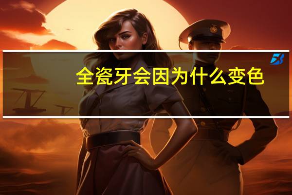 全瓷牙会因为什么变色(全瓷牙会变色吗)