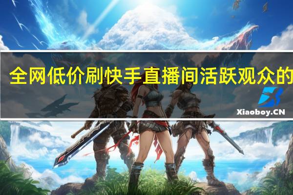 全网低价刷快手 直播间活跃观众的表现(快手直播间刷人气有影响吗)