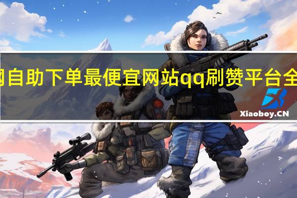 全网自助下单最便宜网站qq刷赞平台全专业平台(全网自助下单最便宜)