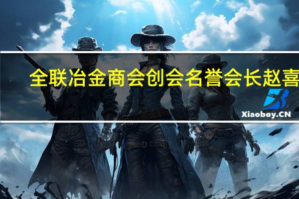 全联冶金商会创会名誉会长赵喜子：钢铁今后会减量发展不能把命运寄托在房地产商