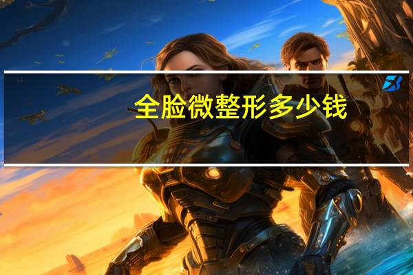 全脸微整形多少钱(微整形多少钱)