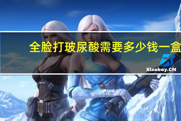 全脸打玻尿酸需要多少钱一盒？全脸填充玻尿酸手术需要多长时间