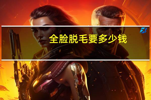 全脸脱毛要多少钱？脸部激光脱毛大概多少钱