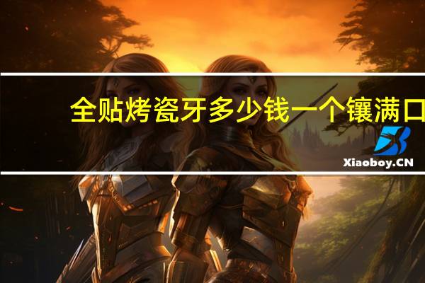 全贴烤瓷牙多少钱一个 镶满口烤瓷牙的费用应该大概范围是多少