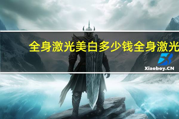 全身激光美白多少钱 全身激光(激光美白全身多少钱)