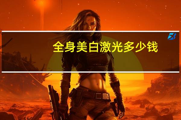 全身美白激光多少钱(激光美白需要多少钱)