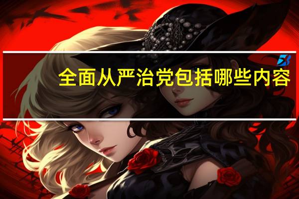 全面从严治党包括哪些内容（全面从严治党的 全面 具体主要包括哪些）