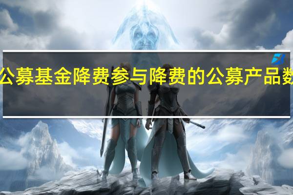 全面推进公募基金降费参与降费的公募产品数量突破2800只