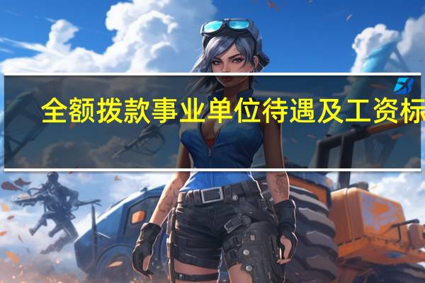 全额拨款事业单位待遇及工资标准（全额拨款事业单位工资待遇）