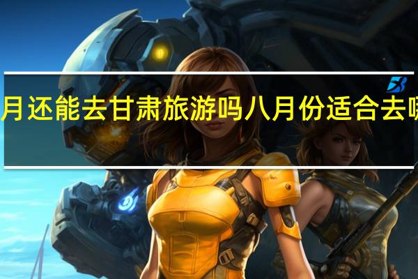 八月还能去甘肃旅游吗 八月份适合去哪里旅游