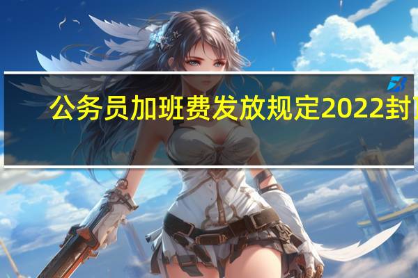 公务员加班费发放规定2022封顶(公务员加班费发放规定)