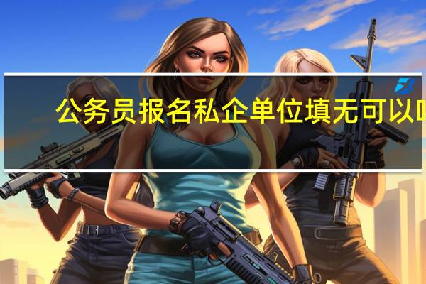 公务员报名私企单位填无可以吗