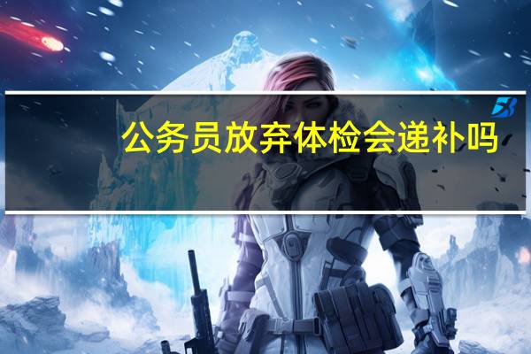 公务员放弃体检会递补吗