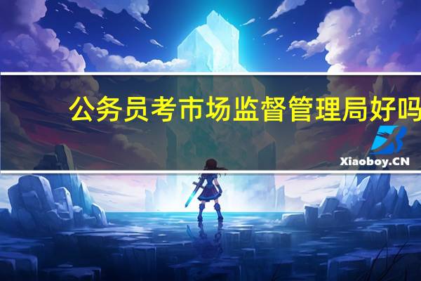 公务员考市场监督管理局好吗